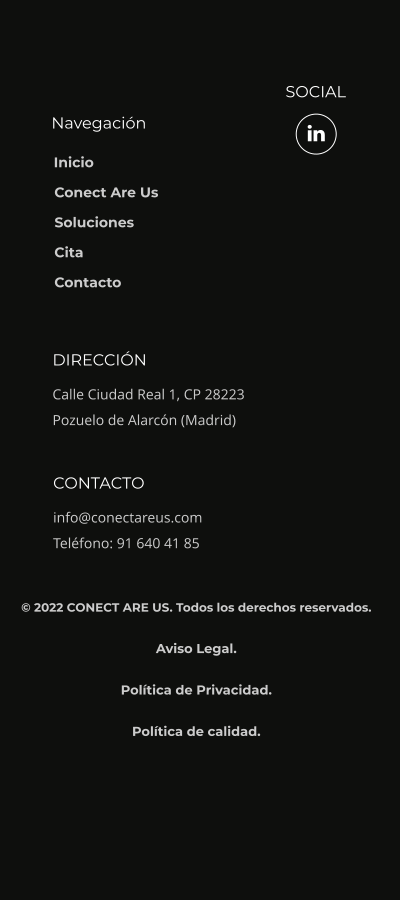 Navegación SOCIAL DIRECCIÓN Calle Ciudad Real 1, CP 28223 Pozuelo de Alarcón (Madrid) CONTACTO info@conectareus.com Teléfono: 91 640 41 85  Inicio Conect Are Us Soluciones Cita Contacto © 2022 CONECT ARE US. Todos los derechos reservados.  Aviso Legal.  Política de Privacidad.  Política de calidad.