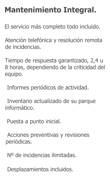 Mantenimiento Integral.    El servicio más completo todo incluido.  Atención telefónica y resolución remota de incidencias.  Tiempo de respuesta garantizado, 2,4 u 8 horas, dependiendo de la criticidad del equipo.   Informes periódicos de actividad.   Inventario actualizado de su parque informático.   Puesta a punto inicial.   Acciones preventivas y revisiones periódicas.   Nº de incidencias ilimitadas.   Desplazamientos incluidos.